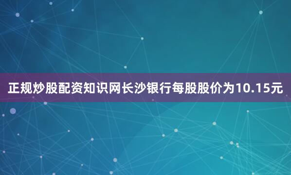 正规炒股配资知识网长沙银行每股股价为10.15元
