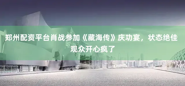 郑州配资平台肖战参加《藏海传》庆功宴，状态绝佳 观众开心疯了