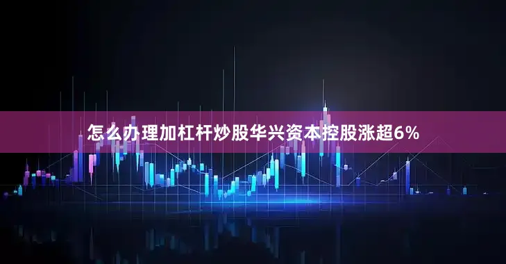 怎么办理加杠杆炒股华兴资本控股涨超6%