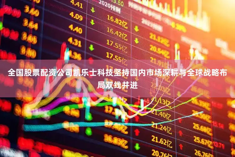 全国股票配资公司凯乐士科技坚持国内市场深耕与全球战略布局双线并进