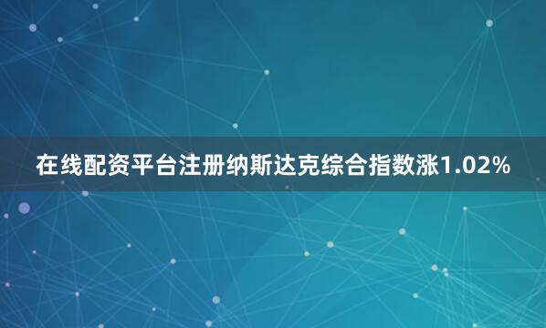 在线配资平台注册纳斯达克综合指数涨1.02%