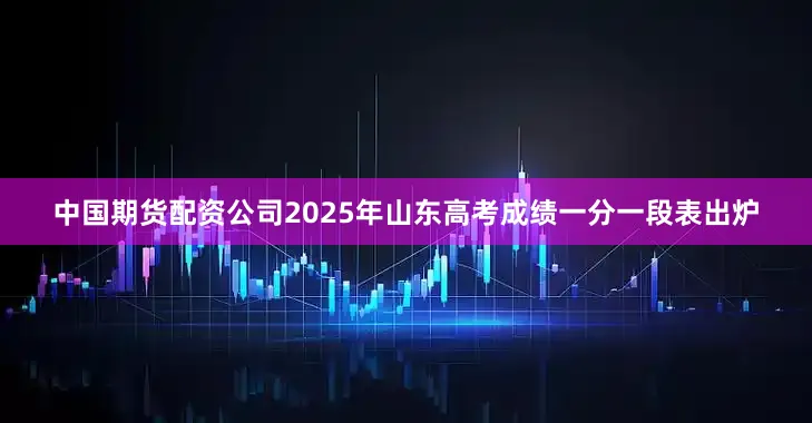 中国期货配资公司2025年山东高考成绩一分一段表出炉