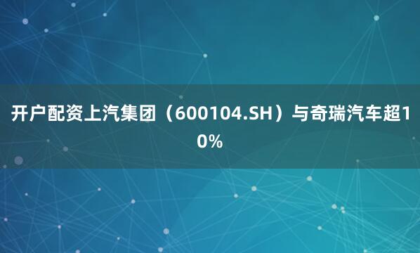开户配资上汽集团（600104.SH）与奇瑞汽车超10%