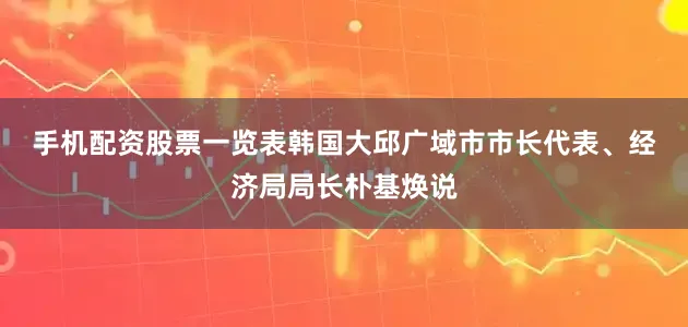 手机配资股票一览表　　韩国大邱广域市市长代表、经济局局长朴基焕说