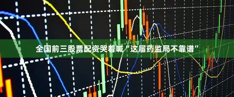 全国前三股票配资哭着喊“这届药监局不靠谱”
