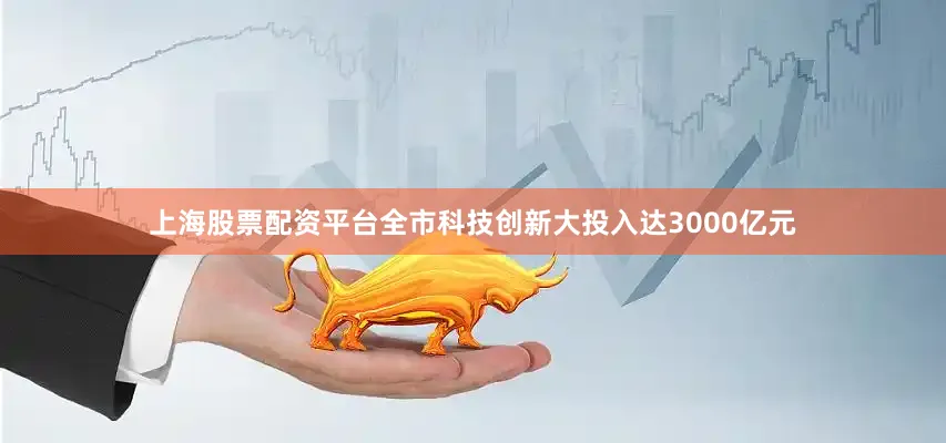 上海股票配资平台全市科技创新大投入达3000亿元