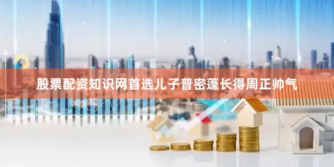 股票配资知识网首选儿子普密蓬长得周正帅气