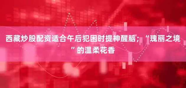 西藏炒股配资适合午后犯困时提神醒脑；“瑰丽之境”的温柔花香
