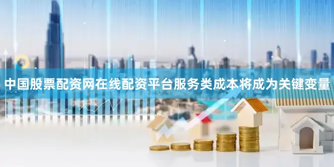中国股票配资网在线配资平台服务类成本将成为关键变量