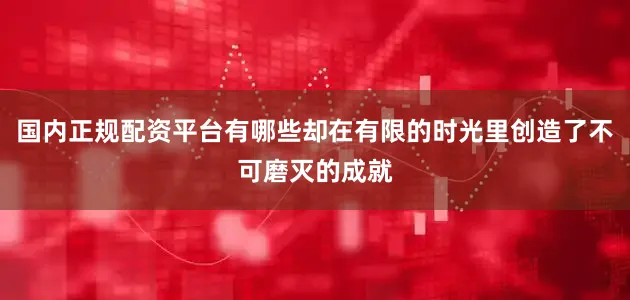国内正规配资平台有哪些却在有限的时光里创造了不可磨灭的成就