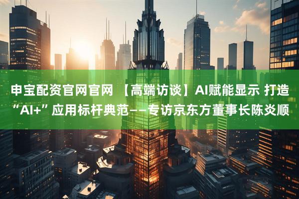 申宝配资官网官网 【高端访谈】AI赋能显示 打造“AI+”应用标杆典范——专访京东方董事长陈炎顺