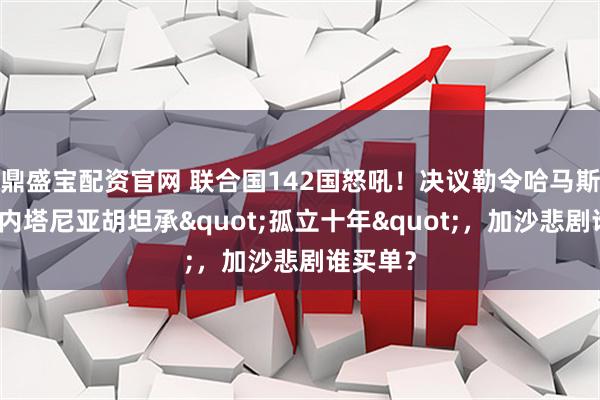 鼎盛宝配资官网 联合国142国怒吼！决议勒令哈马斯缴械，内塔尼亚胡坦承"孤立十年"，加沙悲剧谁买单？