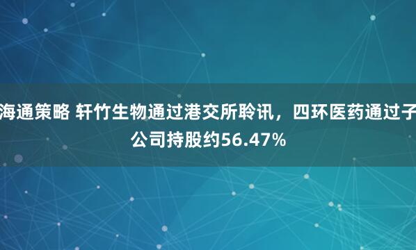 海通策略 轩竹生物通过港交所聆讯，四环医药通过子公司持股约56.47%
