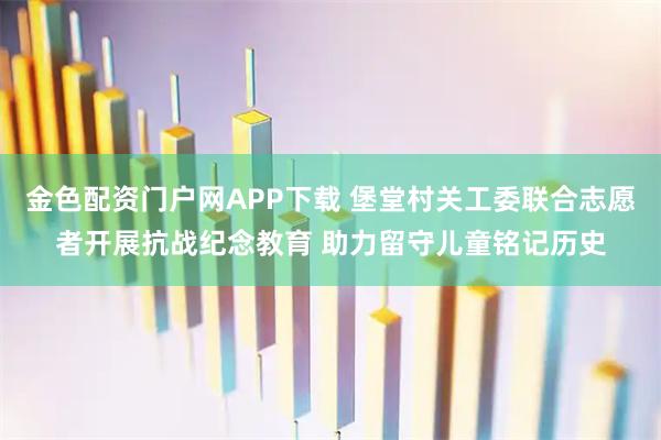 金色配资门户网APP下载 堡堂村关工委联合志愿者开展抗战纪念教育 助力留守儿童铭记历史
