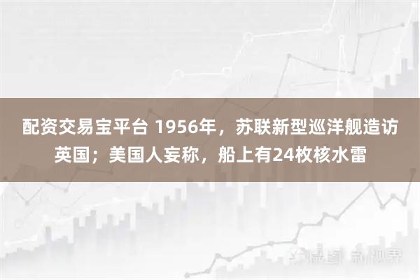 配资交易宝平台 1956年，苏联新型巡洋舰造访英国；美国人妄称，船上有24枚核水雷