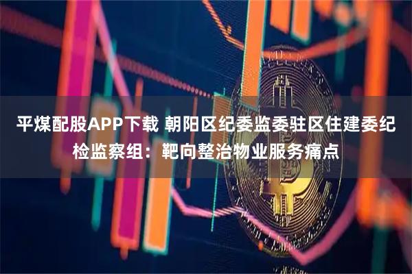 平煤配股APP下载 朝阳区纪委监委驻区住建委纪检监察组：靶向整治物业服务痛点